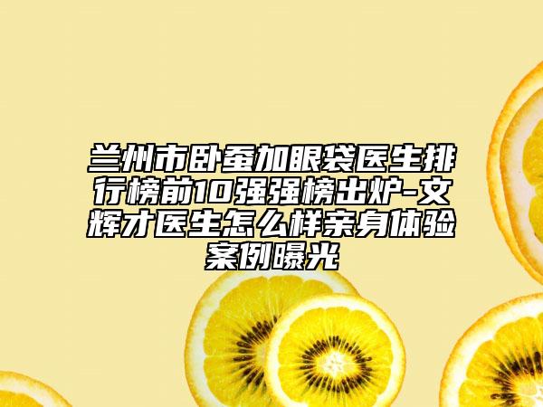蘭州市臥蠶加眼袋醫(yī)生排行榜前10強強榜出爐-文輝才醫(yī)生怎么樣親身體驗案例曝光