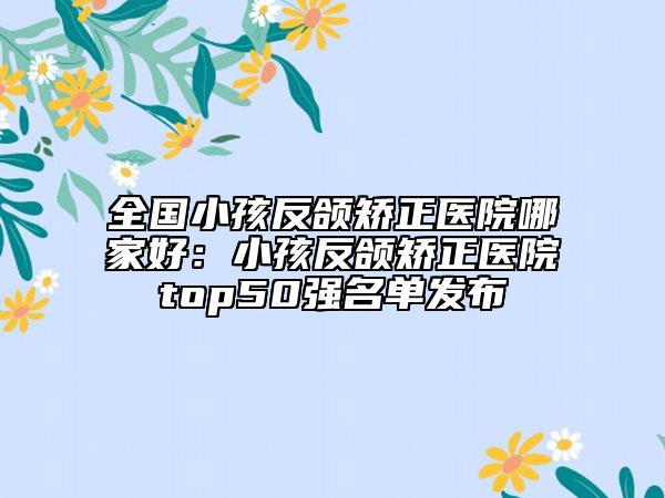 全國小孩反頜矯正醫(yī)院哪家好：小孩反頜矯正醫(yī)院top50強名單發(fā)布