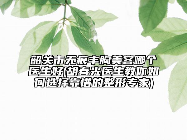 韶關(guān)市無痕豐胸美容哪個醫(yī)生好(胡春光醫(yī)生教你如何選擇靠譜的整形專家)