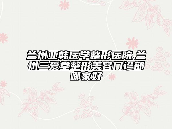 蘭州亞韓醫(yī)學(xué)整形醫(yī)院,蘭州三愛(ài)堂整形美容門診部哪家好