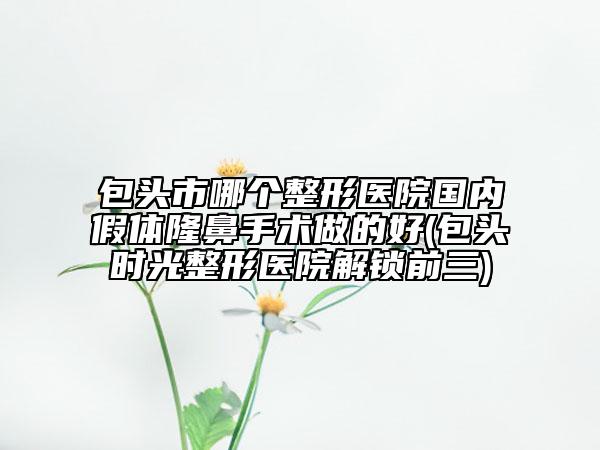 包頭市哪個(gè)整形醫(yī)院國(guó)內(nèi)假體隆鼻手術(shù)做的好(包頭時(shí)光整形醫(yī)院解鎖前三)