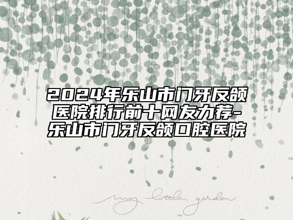 2024年樂(lè)山市門牙反頜醫(yī)院排行前十網(wǎng)友力薦-樂(lè)山市門牙反頜口腔醫(yī)院