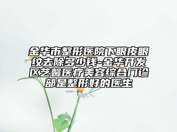 金華市整形醫(yī)院下眼皮眼紋去除多少錢-金華開發(fā)區(qū)藝馨醫(yī)療美容綜合門診部是整形好的醫(yī)生