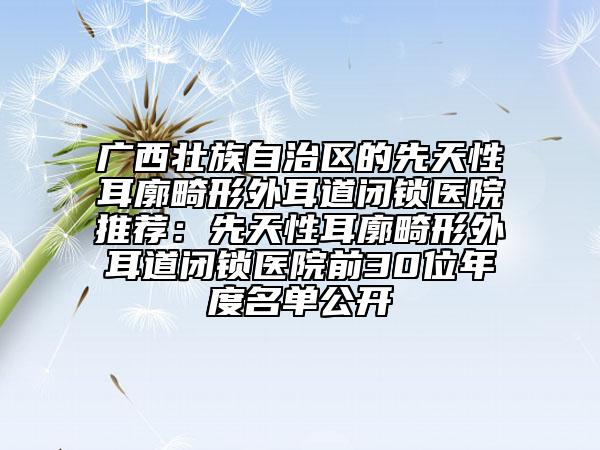 廣西壯族自治區(qū)的先天性耳廓畸形外耳道閉鎖醫(yī)院推薦：先天性耳廓畸形外耳道閉鎖醫(yī)院前30位年度名單公開(kāi)
