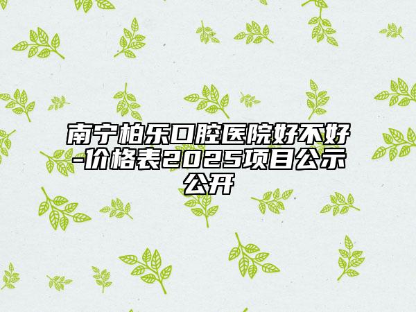 南寧柏樂口腔醫(yī)院好不好-價格表2025項目公示公開