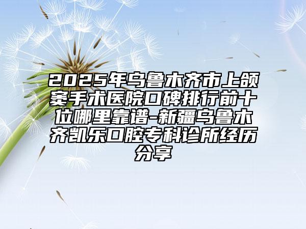2025年烏魯木齊市上頜竇手術(shù)醫(yī)院口碑排行前十位哪里靠譜-新疆烏魯木齊凱樂(lè)口腔?？圃\所經(jīng)歷分享