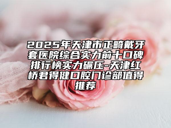 2025年天津市正畸戴牙套醫(yī)院綜合實(shí)力前十口碑排行榜實(shí)力碾壓-天津紅橋君得健口腔門診部值得推薦