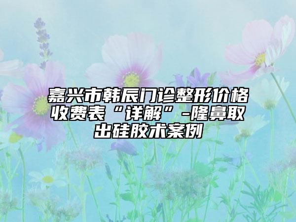 嘉興市韓辰門(mén)診整形價(jià)格收費(fèi)表“詳解”-隆鼻取出硅膠術(shù)案例