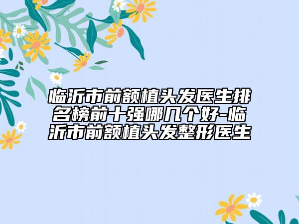 臨沂市前額植頭發(fā)醫(yī)生排名榜前十強哪幾個好-臨沂市前額植頭發(fā)整形醫(yī)生