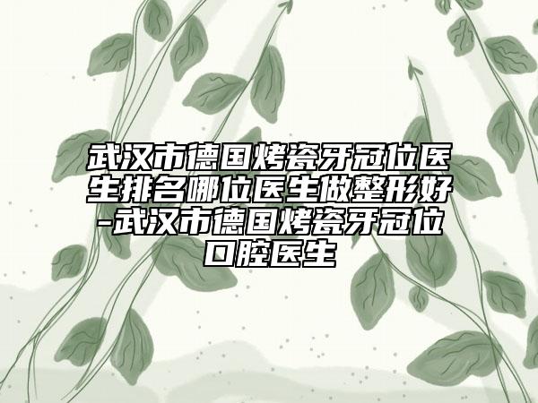 武漢市德國烤瓷牙冠位醫(yī)生排名哪位醫(yī)生做整形好-武漢市德國烤瓷牙冠位口腔醫(yī)生