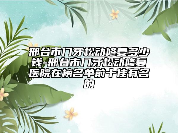 邢臺(tái)市門牙松動(dòng)修復(fù)多少錢-邢臺(tái)市門牙松動(dòng)修復(fù)醫(yī)院在榜名單前十佳有名的