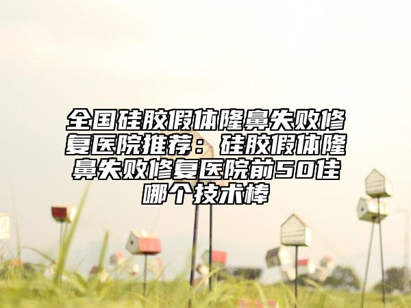 全國(guó)硅膠假體隆鼻失敗修復(fù)醫(yī)院推薦：硅膠假體隆鼻失敗修復(fù)醫(yī)院前50佳哪個(gè)技術(shù)棒