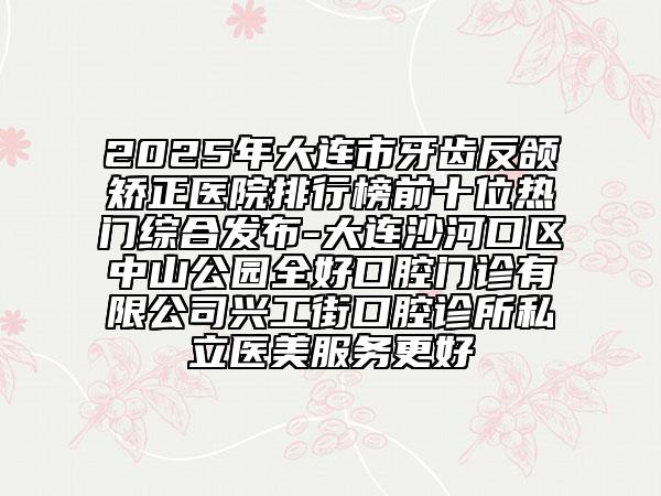 2025年大連市牙齒反頜矯正醫(yī)院排行榜前十位熱門綜合發(fā)布-大連沙河口區(qū)中山公園全好口腔門診有限公司興工街口腔診所私立醫(yī)美服務(wù)更好