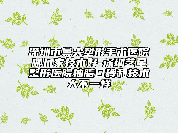 深圳市鼻尖塑形手術醫(yī)院哪幾家技術好-深圳藝星整形醫(yī)院抽脂口碑和技術大不一樣