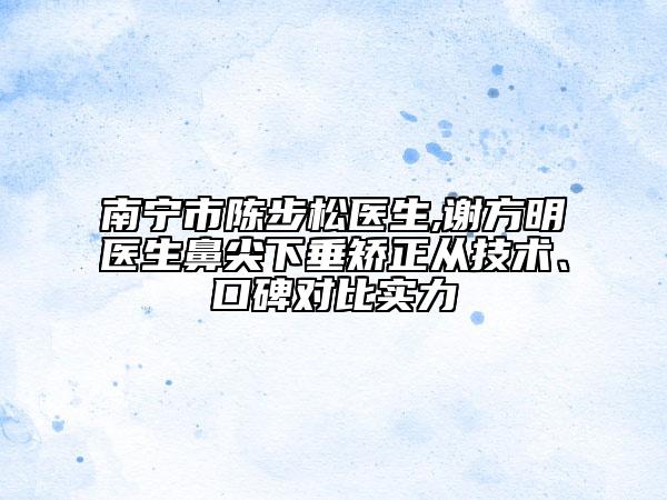 南寧市陳步松醫(yī)生,謝方明醫(yī)生鼻尖下垂矯正從技術、口碑對比實力