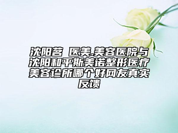 沈陽茗湲醫(yī)美.美容醫(yī)院與沈陽和平斯美諾整形醫(yī)療美容診所哪個(gè)好網(wǎng)友真實(shí)反饋