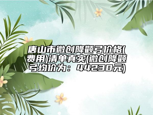 唐山市微創(chuàng)降顴弓價格(費用)清單真實(微創(chuàng)降顴弓均價為：44230元)