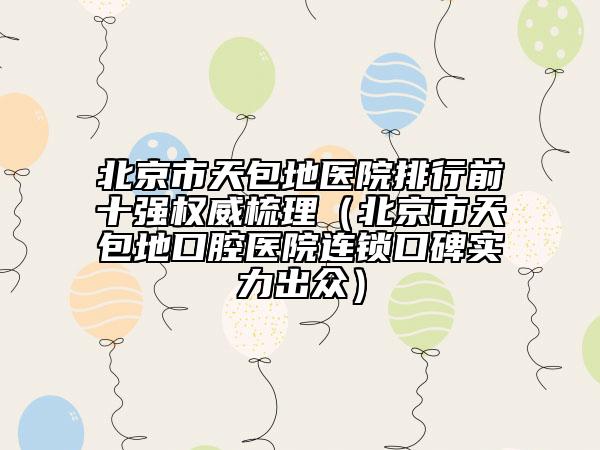 北京市天包地醫(yī)院排行前十強(qiáng)權(quán)威梳理（北京市天包地口腔醫(yī)院連鎖口碑實(shí)力出眾）