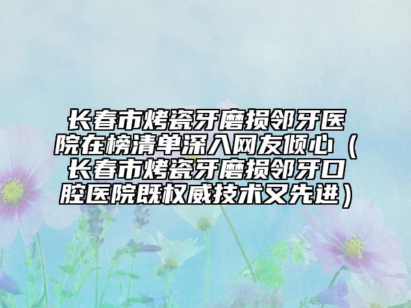 長春市烤瓷牙磨損鄰牙醫(yī)院在榜清單深入網(wǎng)友傾心（長春市烤瓷牙磨損鄰牙口腔醫(yī)院既權(quán)威技術(shù)又先進）