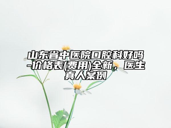 山東省中醫(yī)院口腔科好嗎-價(jià)格表(費(fèi)用)全新，醫(yī)生真人案例