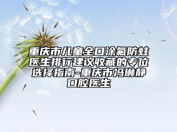 重慶市兒童全口涂氟防蛀醫(yī)生排行建議收藏的專位選擇指南-重慶市馮琳靜口腔醫(yī)生