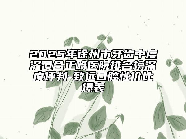 2025年徐州市牙齒中度深覆合正畸醫(yī)院排名榜深度評(píng)判-致遠(yuǎn)口腔性?xún)r(jià)比爆表