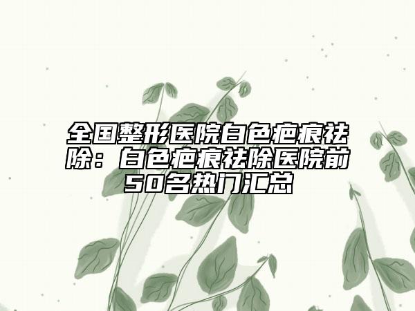 全國整形醫(yī)院白色疤痕祛除：白色疤痕祛除醫(yī)院前50名熱門匯總