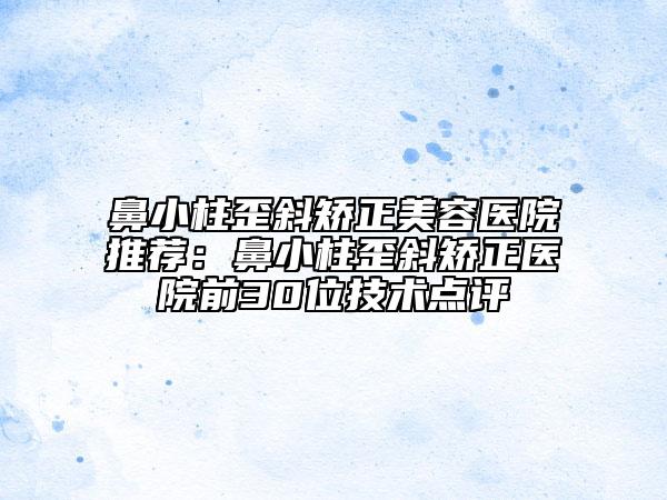 鼻小柱歪斜矯正美容醫(yī)院推薦：鼻小柱歪斜矯正醫(yī)院前30位技術(shù)點(diǎn)評