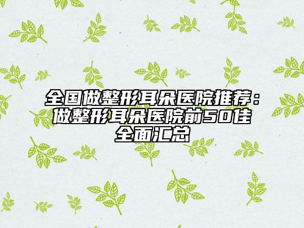 全國做整形耳朵醫(yī)院推薦：做整形耳朵醫(yī)院前50佳全面匯總