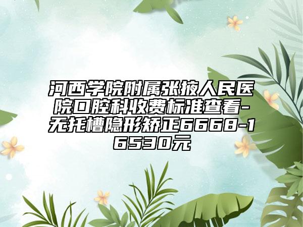 河西學(xué)院附屬?gòu)堃慈嗣襻t(yī)院口腔科收費(fèi)標(biāo)準(zhǔn)查看-無(wú)托槽隱形矯正6668-16530元