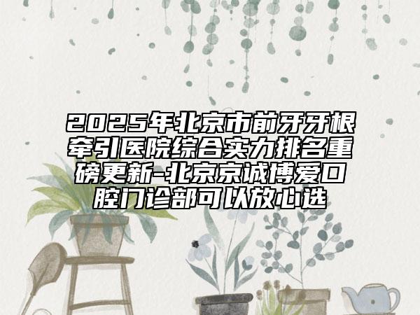 2025年北京市前牙牙根牽引醫(yī)院綜合實(shí)力排名重磅更新-北京京誠博愛口腔門診部可以放心選