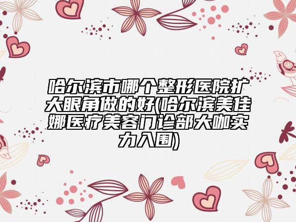 哈爾濱市哪個整形醫(yī)院擴大眼角做的好(哈爾濱美佳娜醫(yī)療美容門診部大咖實力入圍)