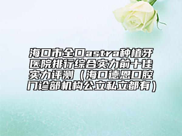 海口市全口astra種植牙醫(yī)院排行綜合實力前十佳實力評測（?？诘露骺谇婚T診部機構(gòu)公立私立都有）