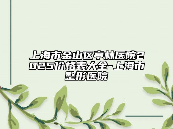 上海市金山區(qū)亭林醫(yī)院2025價(jià)格表大全-上海市整形醫(yī)院