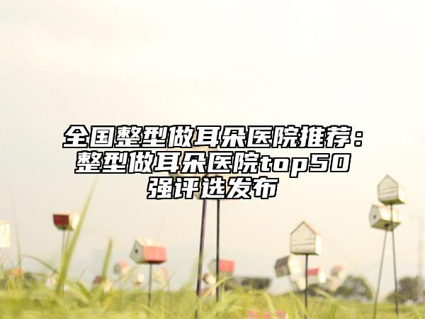 全國整型做耳朵醫(yī)院推薦：整型做耳朵醫(yī)院top50強(qiáng)評(píng)選發(fā)布