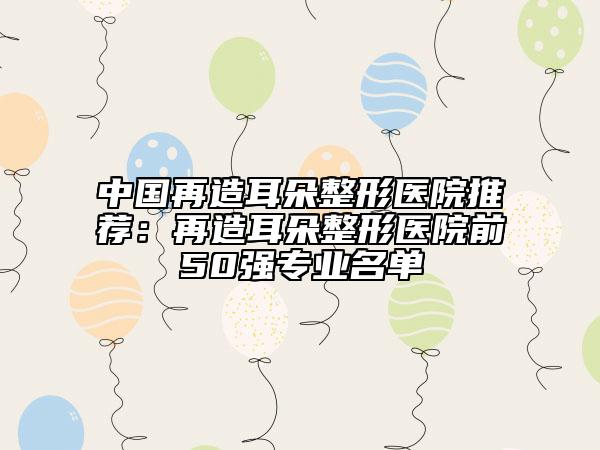 中國再造耳朵整形醫(yī)院推薦：再造耳朵整形醫(yī)院前50強(qiáng)專業(yè)名單