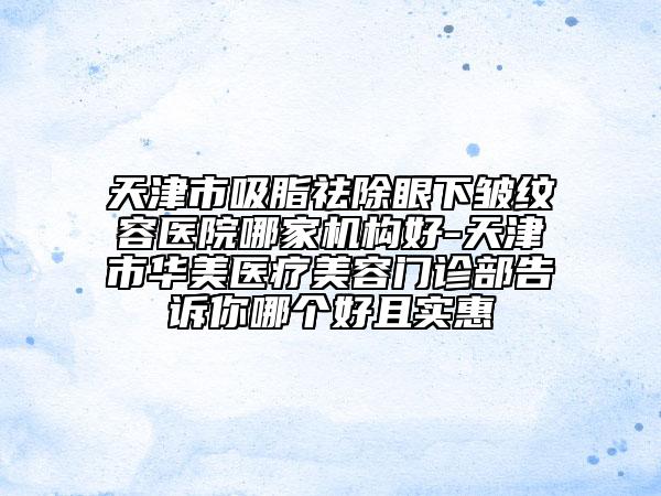 天津市吸脂祛除眼下皺紋容醫(yī)院哪家機(jī)構(gòu)好-天津市華美醫(yī)療美容門診部告訴你哪個(gè)好且實(shí)惠