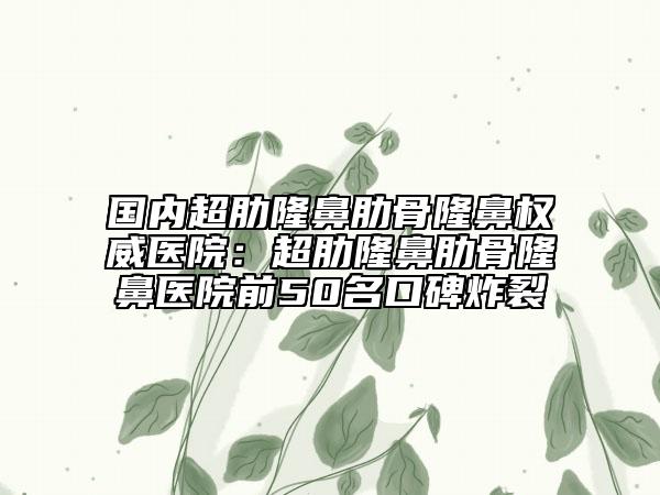 國內(nèi)超肋隆鼻肋骨隆鼻權(quán)威醫(yī)院：超肋隆鼻肋骨隆鼻醫(yī)院前50名口碑炸裂