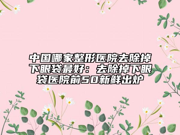 中國(guó)哪家整形醫(yī)院去除掉下眼袋最好：去除掉下眼袋醫(yī)院前50新鮮出爐