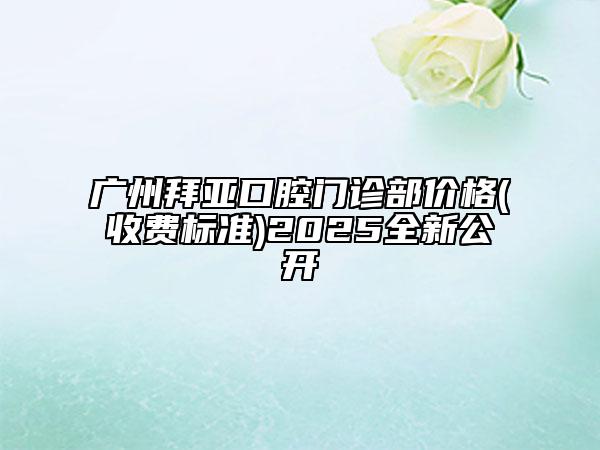 廣州拜亞口腔門診部價格(收費標(biāo)準(zhǔn))2025全新公開