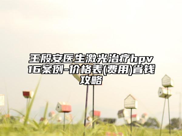 王殷安醫(yī)生激光治療hpv16案例-價(jià)格表(費(fèi)用)省錢攻略