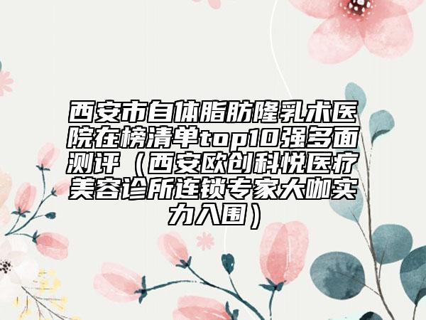 西安市自體脂肪隆乳術(shù)醫(yī)院在榜清單top10強多面測評（西安歐創(chuàng)科悅醫(yī)療美容診所連鎖專家大咖實力入圍）