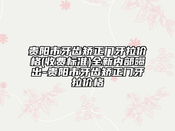 貴陽市牙齒矯正門牙拉價格(收費標準)全新內部曝出-貴陽市牙齒矯正門牙拉價格