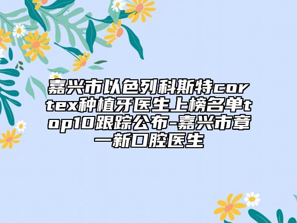 嘉興市以色列科斯特cortex種植牙醫(yī)生上榜名單top10跟蹤公布-嘉興市章一新口腔醫(yī)生