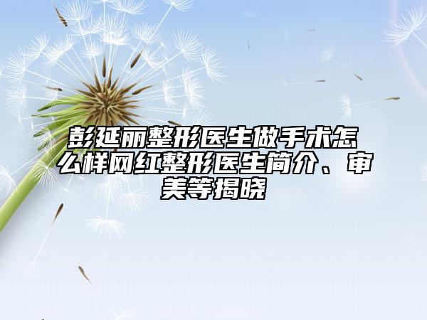 彭延麗整形醫(yī)生做手術(shù)怎么樣網(wǎng)紅整形醫(yī)生簡介、審美等揭曉