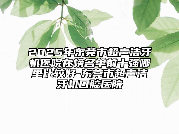 2025年東莞市超聲潔牙機醫(yī)院在榜名單前十強哪里比較好-東莞市超聲潔牙機口腔醫(yī)院