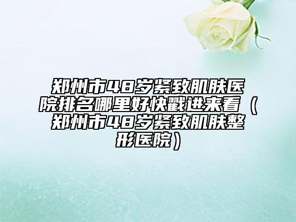 鄭州市48歲緊致肌膚醫(yī)院排名哪里好快戳進(jìn)來(lái)看（鄭州市48歲緊致肌膚整形醫(yī)院）