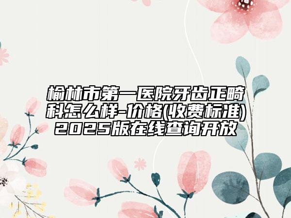 榆林市第一醫(yī)院牙齒正畸科怎么樣-價格(收費標準)2025版在線查詢開放