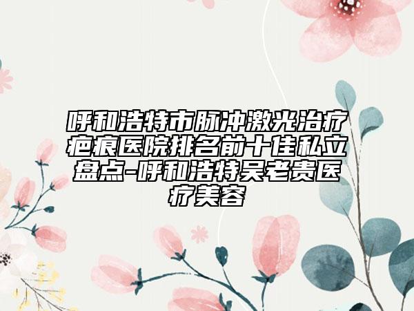 呼和浩特市脈沖激光治療疤痕醫(yī)院排名前十佳私立盤點-呼和浩特吳老貴醫(yī)療美容