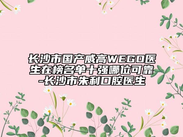 長沙市國產威高WEGO醫(yī)生在榜名單十強哪位可靠-長沙市朱利口腔醫(yī)生
